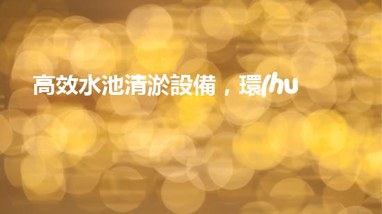 高效水池清淤設備，環(huán)保清潔新選擇！
